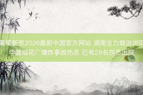 葡萄新京2026最新中国官方网站 湖南全力救治浏阳华盛烟花厂爆炸事故伤员 已有29名伤员出院
