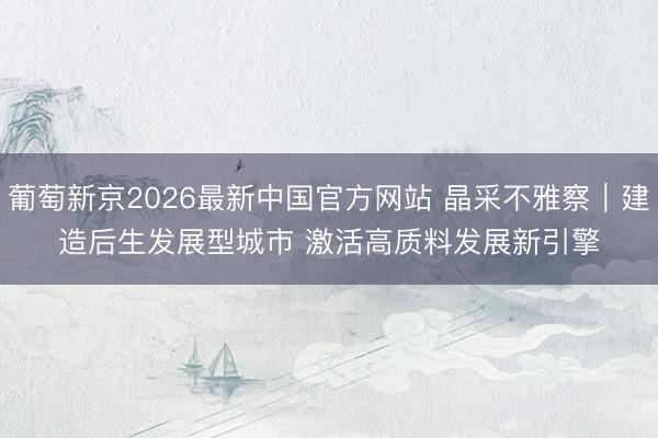 葡萄新京2026最新中国官方网站 晶采不雅察｜建造后生发展型城市 激活高质料发展新引擎