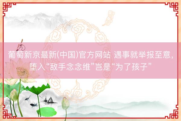 葡萄新京最新(中国)官方网站 遇事就举报至意，堕入“敌手念念维”岂是“为了孩子”