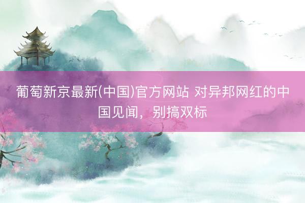 葡萄新京最新(中国)官方网站 对异邦网红的中国见闻，别搞双标
