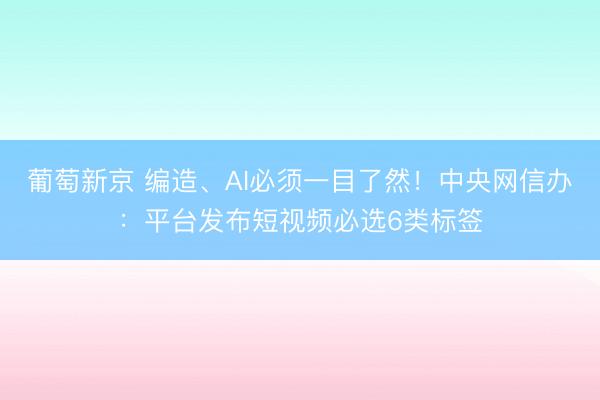 葡萄新京 编造、AI必须一目了然！中央网信办：平台发布短视频必选6类标签