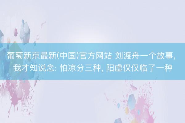 葡萄新京最新(中国)官方网站 刘渡舟一个故事， 我才知说念: 怕凉分三种， 阳虚仅仅临了一种