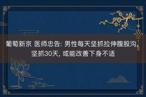 葡萄新京 医师忠告: 男性每天坚抓拉伸腹股沟， 坚抓30天， 或能改善下身不适