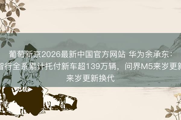 葡萄新京2026最新中国官方网站 华为余承东：鸿蒙智行全系累计托付新车超139万辆，问界M5来岁更新换代