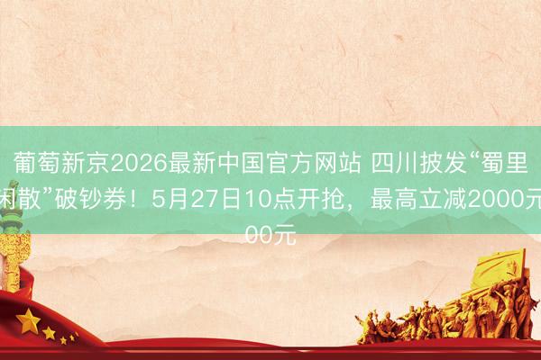 葡萄新京2026最新中国官方网站 四川披发“蜀里闲散”破钞券！5月27日10点开抢，最高立减2000元