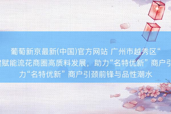 葡萄新京最新(中国)官方网站 广州市越秀区“小个专”党委以党建赋能流花商圈高质料发展，助力“名特优新” 商户引颈前锋与品性潮水