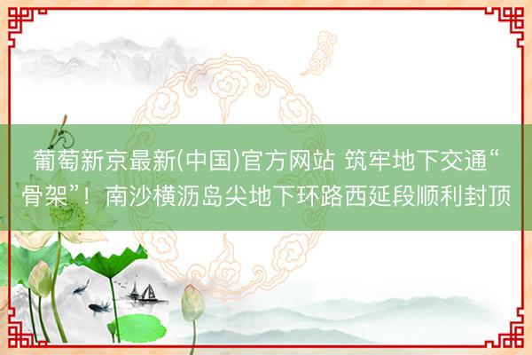 葡萄新京最新(中国)官方网站 筑牢地下交通“骨架”！南沙横沥岛尖地下环路西延段顺利封顶