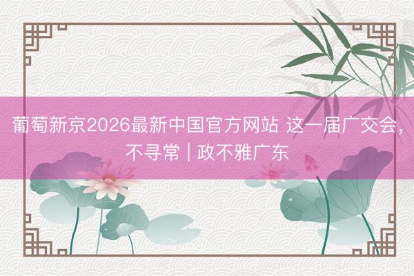 葡萄新京2026最新中国官方网站 这一届广交会,不寻常 | 政不雅广东