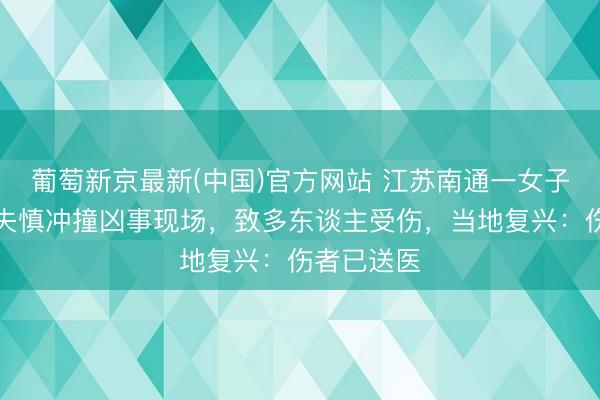 葡萄新京最新(中国)官方网站 江苏南通一女子开良马车失慎冲撞凶事现场，致多东谈主受伤，当地复兴：伤者已送医