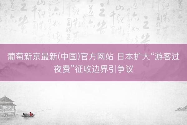葡萄新京最新(中国)官方网站 日本扩大“游客过夜费”征收边界引争议