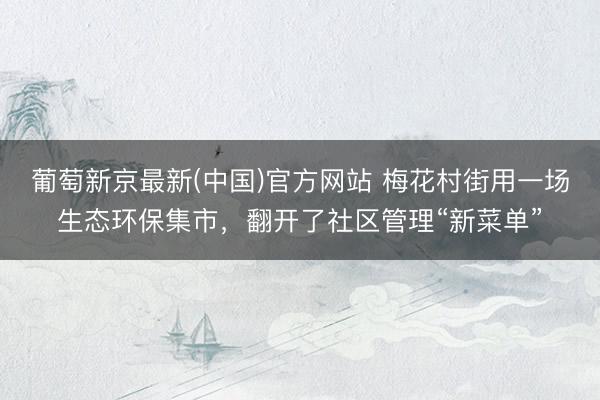 葡萄新京最新(中国)官方网站 梅花村街用一场生态环保集市，翻开了社区管理“新菜单”