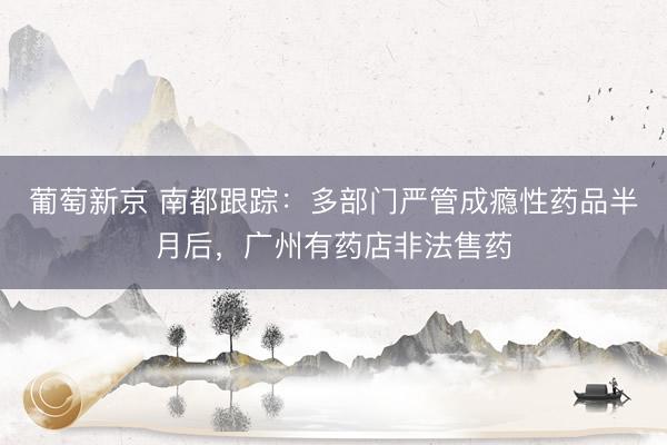 葡萄新京 南都跟踪：多部门严管成瘾性药品半月后，广州有药店非法售药