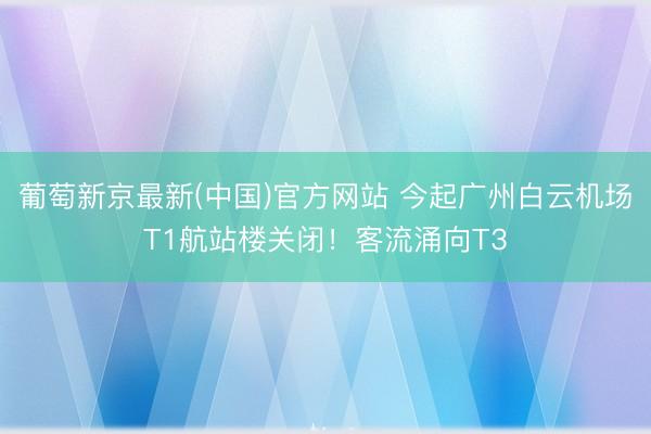 葡萄新京最新(中国)官方网站 今起广州白云机场T1航站楼关闭!客流涌向T3