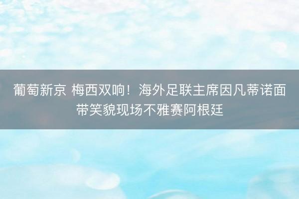葡萄新京 梅西双响！海外足联主席因凡蒂诺面带笑貌现场不雅赛阿根廷
