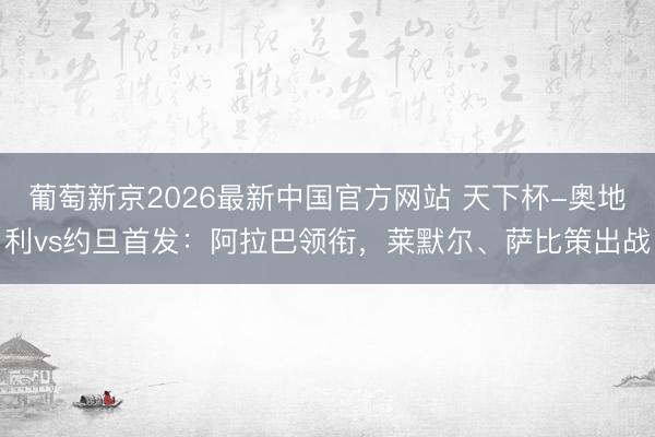 葡萄新京2026最新中国官方网站 天下杯-奥地利vs约旦首发：阿拉巴领衔，莱默尔、萨比策出战