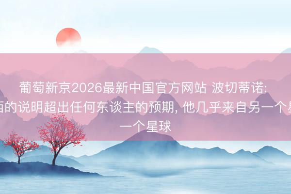 葡萄新京2026最新中国官方网站 波切蒂诺: 梅西的说明超出任何东谈主的预期， 他几乎来自另一个星球