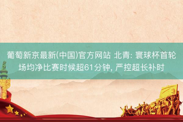 葡萄新京最新(中国)官方网站 北青: 寰球杯首轮场均净比赛时候超61分钟， 严控超长补时